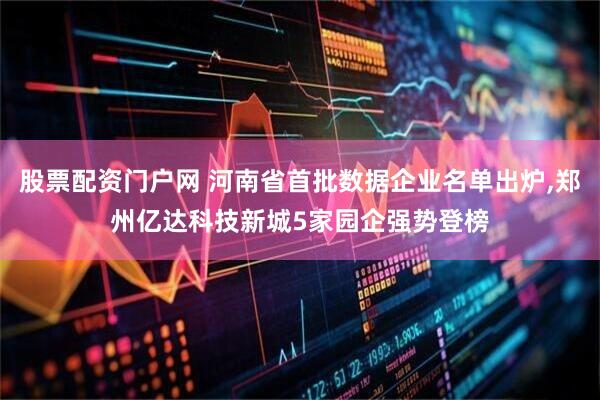 股票配资门户网 河南省首批数据企业名单出炉,郑州亿达科技新城5家园企强势登榜