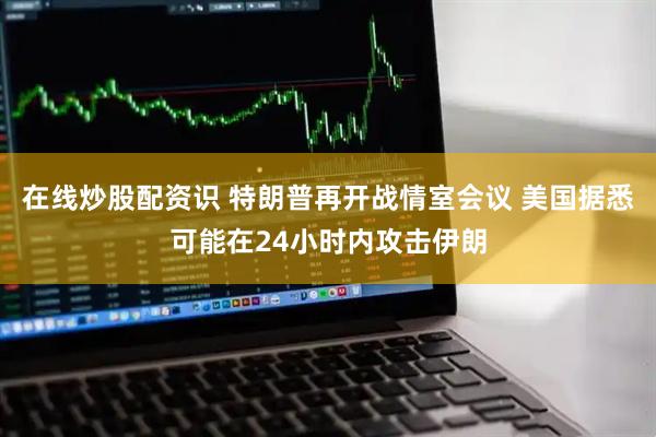 在线炒股配资识 特朗普再开战情室会议 美国据悉可能在24小时内攻击伊朗