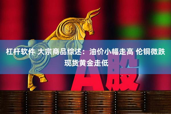 杠杆软件 大宗商品综述：油价小幅走高 伦铜微跌 现货黄金走低