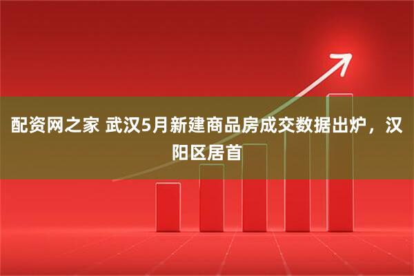 配资网之家 武汉5月新建商品房成交数据出炉，汉阳区居首