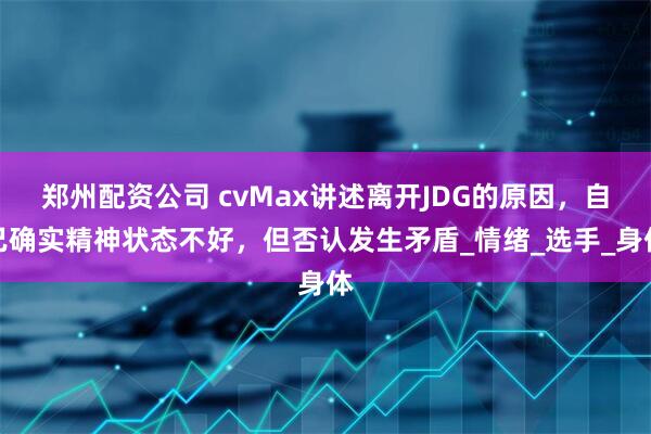 郑州配资公司 cvMax讲述离开JDG的原因，自己确实精神状态不好，但否认发生矛盾_情绪_选手_身体
