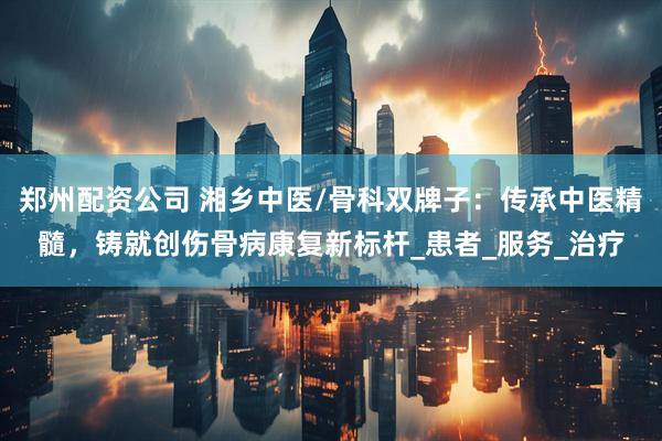 郑州配资公司 湘乡中医/骨科双牌子：传承中医精髓，铸就创伤骨病康复新标杆_患者_服务_治疗