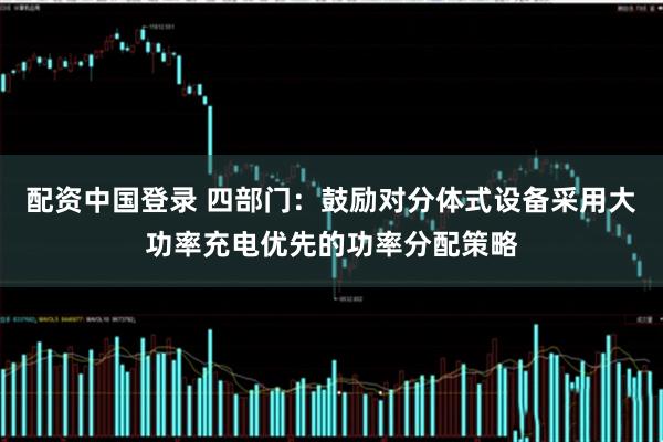 配资中国登录 四部门：鼓励对分体式设备采用大功率充电优先的功率分配策略