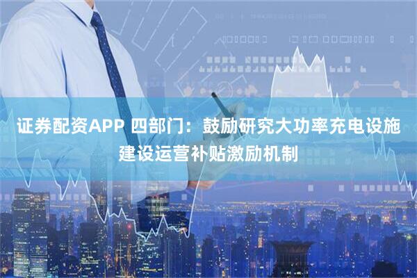 证券配资APP 四部门：鼓励研究大功率充电设施建设运营补贴激励机制