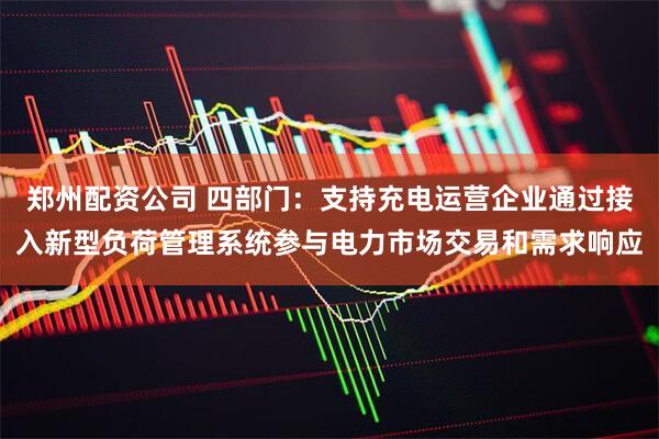 郑州配资公司 四部门：支持充电运营企业通过接入新型负荷管理系统参与电力市场交易和需求响应