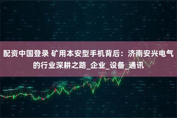 配资中国登录 矿用本安型手机背后：济南安兴电气的行业深耕之路_企业_设备_通讯