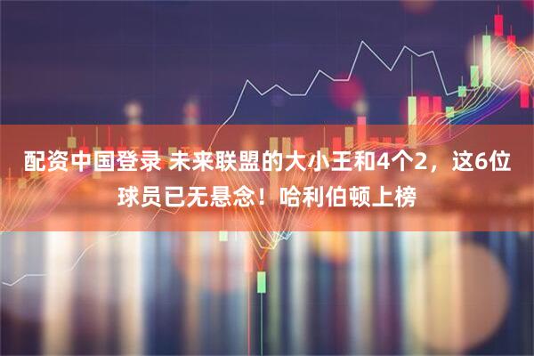配资中国登录 未来联盟的大小王和4个2，这6位球员已无悬念！哈利伯顿上榜