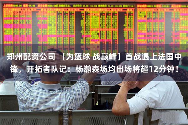 郑州配资公司 【为篮球 战巅峰】首战遇上法国中锋，开拓者队记：杨瀚森场均出场将超12分钟！