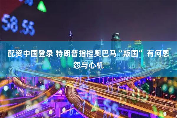 配资中国登录 特朗普指控奥巴马“叛国” 有何恩怨与心机