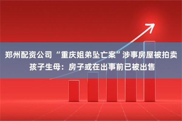 郑州配资公司 “重庆姐弟坠亡案”涉事房屋被拍卖 孩子生母：房子或在出事前已被出售