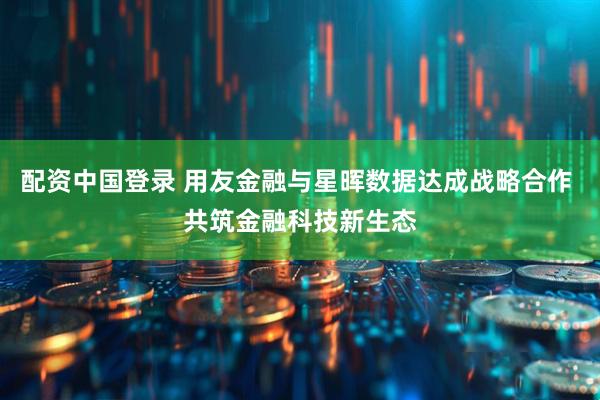 配资中国登录 用友金融与星晖数据达成战略合作 共筑金融科技新生态