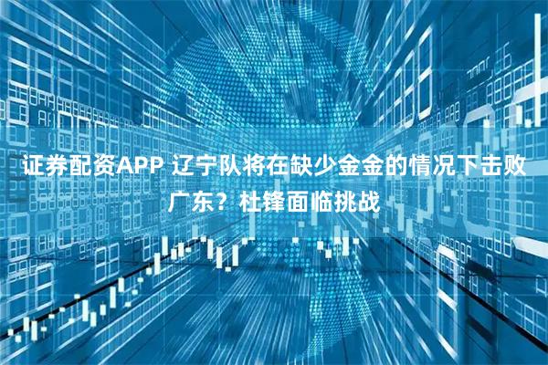 证券配资APP 辽宁队将在缺少金金的情况下击败广东？杜锋面临挑战