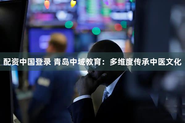 配资中国登录 青岛中域教育：多维度传承中医文化