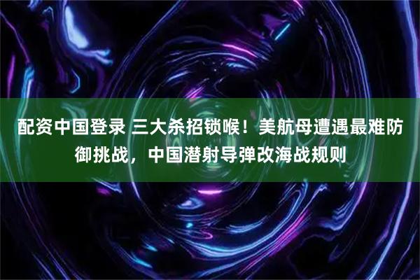 配资中国登录 三大杀招锁喉！美航母遭遇最难防御挑战，中国潜射导弹改海战规则