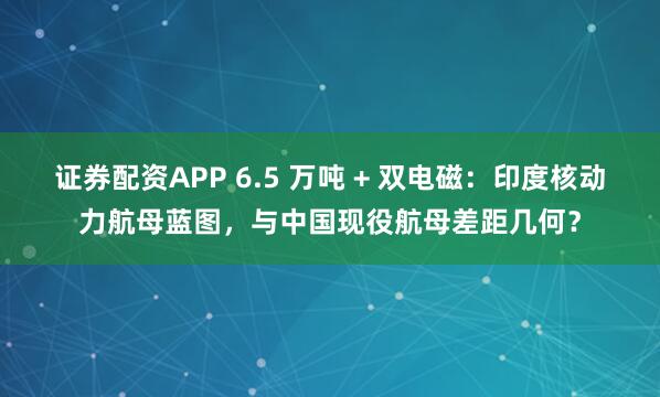 证券配资APP 6.5 万吨 + 双电磁：印度核动力航母蓝图，与中国现役航母差距几何？