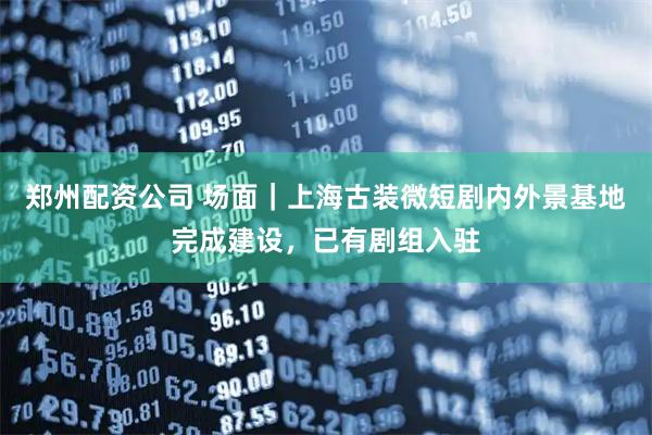 郑州配资公司 场面｜上海古装微短剧内外景基地完成建设，已有剧组入驻