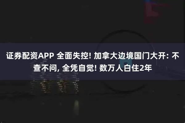 证券配资APP 全面失控! 加拿大边境国门大开: 不查不问, 全凭自觉! 数万人白住2年