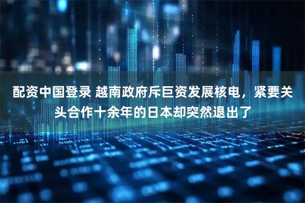 配资中国登录 越南政府斥巨资发展核电，紧要关头合作十余年的日本却突然退出了