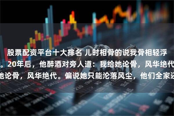 股票配资平台十大排名 儿时相骨的说我骨相轻浮，我爹便把我卖入青楼。20年后，他醉酒对旁人道：我给她论骨，风华绝代。偏说她只能沦落风尘，他们全家还信以为真