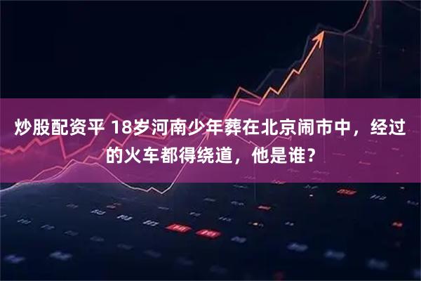 炒股配资平 18岁河南少年葬在北京闹市中，经过的火车都得绕道，他是谁？