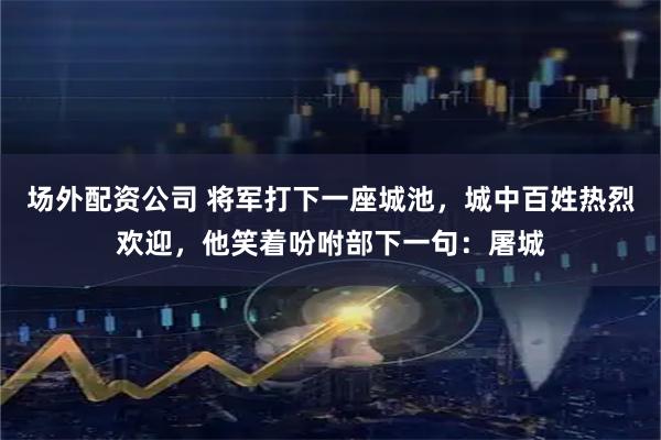 场外配资公司 将军打下一座城池，城中百姓热烈欢迎，他笑着吩咐部下一句：屠城