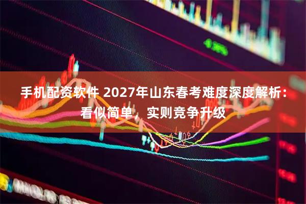 手机配资软件 2027年山东春考难度深度解析：看似简单，实则竞争升级