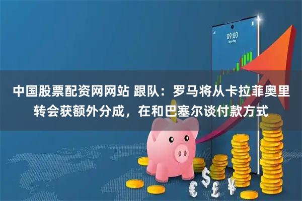 中国股票配资网网站 跟队：罗马将从卡拉菲奥里转会获额外分成，在和巴塞尔谈付款方式
