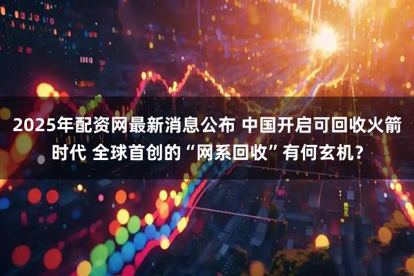 2025年配资网最新消息公布 中国开启可回收火箭时代 全球首创的“网系回收”有何玄机？