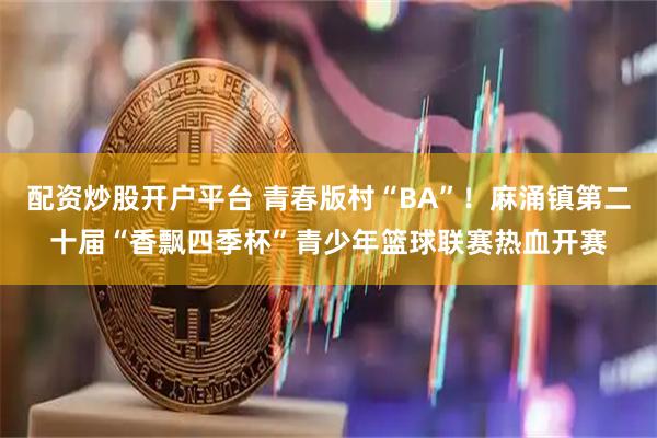 配资炒股开户平台 青春版村“BA”！麻涌镇第二十届“香飘四季杯”青少年篮球联赛热血开赛