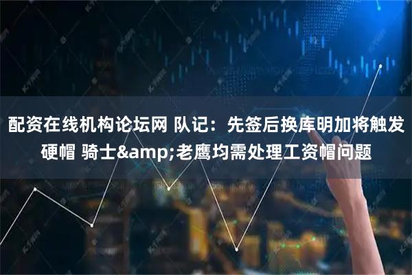 配资在线机构论坛网 队记：先签后换库明加将触发硬帽 骑士&老鹰均需处理工资帽问题