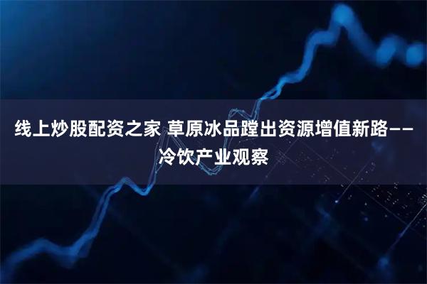 线上炒股配资之家 草原冰品蹚出资源增值新路——冷饮产业观察